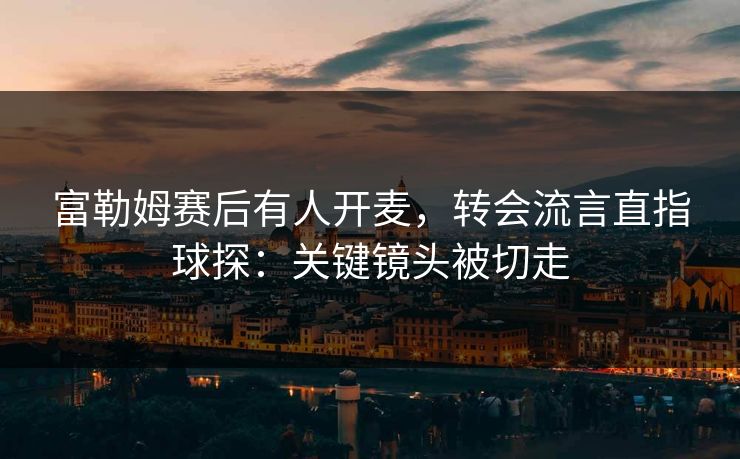 富勒姆赛后有人开麦,转会流言直指球探:关键镜头被切走
