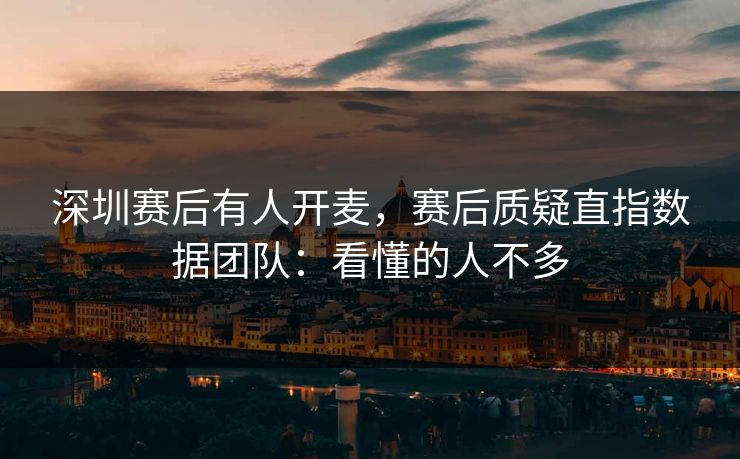 深圳赛后有人开麦,赛后质疑直指数据团队:看懂的人不多