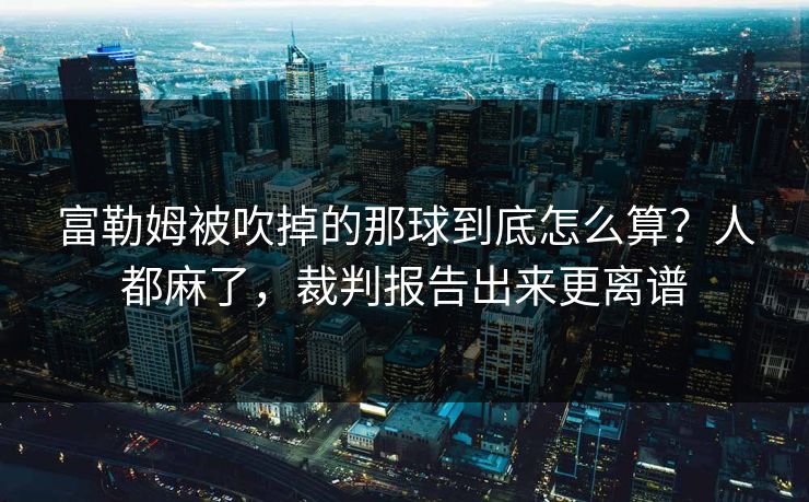 富勒姆被吹掉的那球到底怎么算?人都麻了,裁判报告出来更离谱