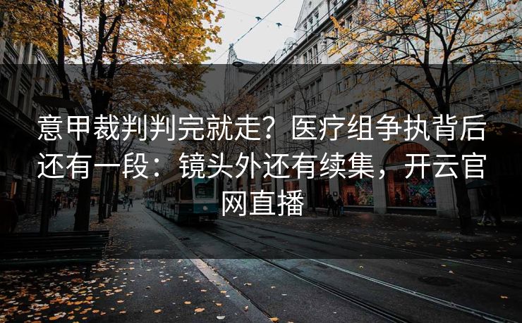 意甲裁判判完就走？医疗组争执背后还有一段：镜头外还有续集，开云官网直播