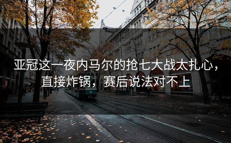 亚冠这一夜内马尔的抢七大战太扎心，直接炸锅，赛后说法对不上