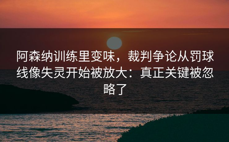 阿森纳训练里变味,裁判争论从罚球线像失灵开始被放大:真正关键被忽略了