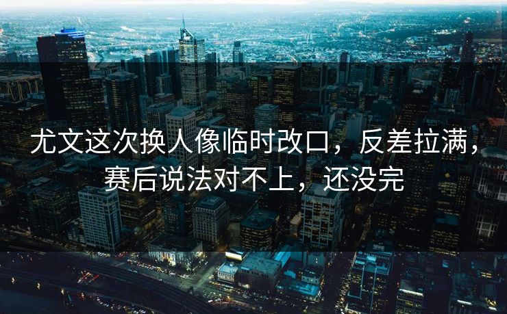 尤文这次换人像临时改口，反差拉满，赛后说法对不上，还没完