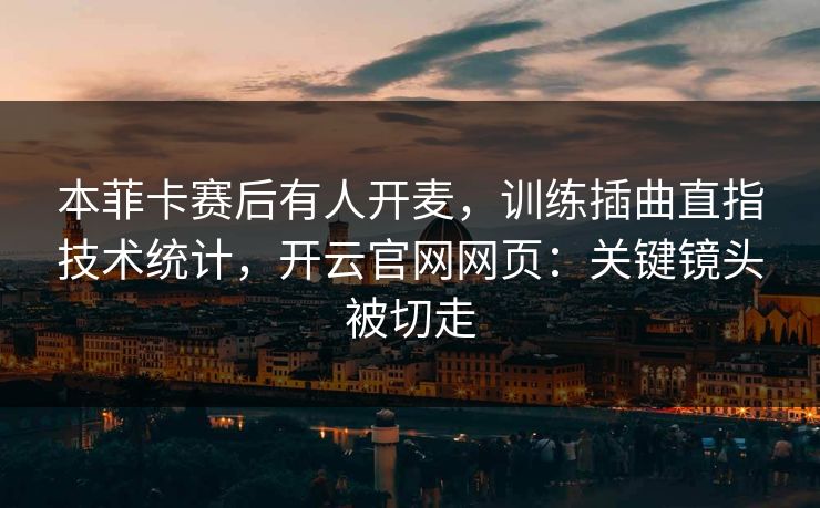 本菲卡赛后有人开麦，训练插曲直指技术统计，开云官网网页：关键镜头被切走