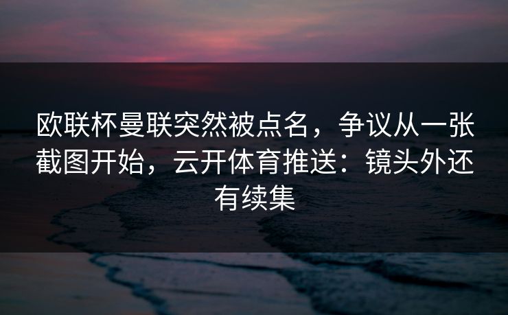欧联杯曼联突然被点名，争议从一张截图开始，云开体育推送：镜头外还有续集