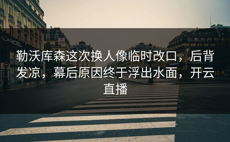勒沃库森这次换人像临时改口，后背发凉，幕后原因终于浮出水面，开云直播