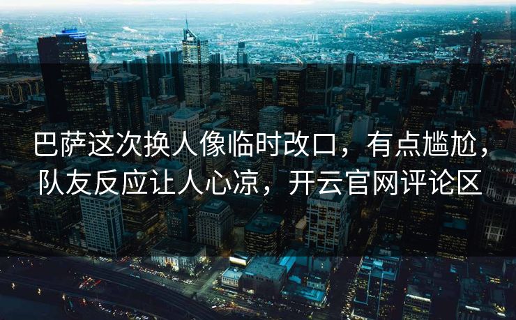 巴萨这次换人像临时改口，有点尴尬，队友反应让人心凉，开云官网评论区