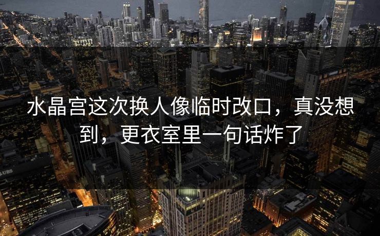 水晶宫这次换人像临时改口,真没想到,更衣室里一句话炸了