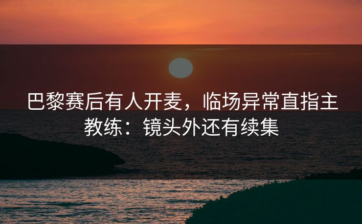 巴黎赛后有人开麦,临场异常直指主教练:镜头外还有续集