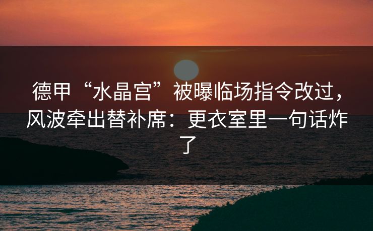 德甲“水晶宫”被曝临场指令改过，风波牵出替补席：更衣室里一句话炸了