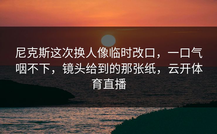 尼克斯这次换人像临时改口,一口气咽不下,镜头给到的那张纸,云开体育直播