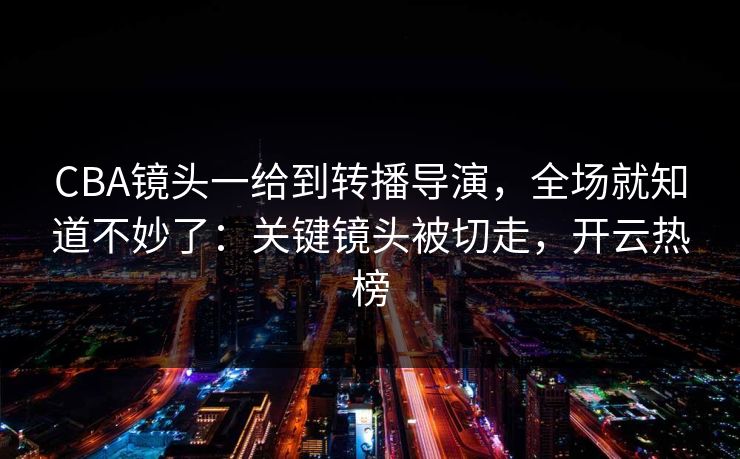 CBA镜头一给到转播导演，全场就知道不妙了：关键镜头被切走，开云热榜