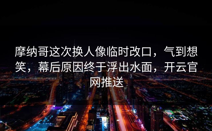 摩纳哥这次换人像临时改口，气到想笑，幕后原因终于浮出水面，开云官网推送