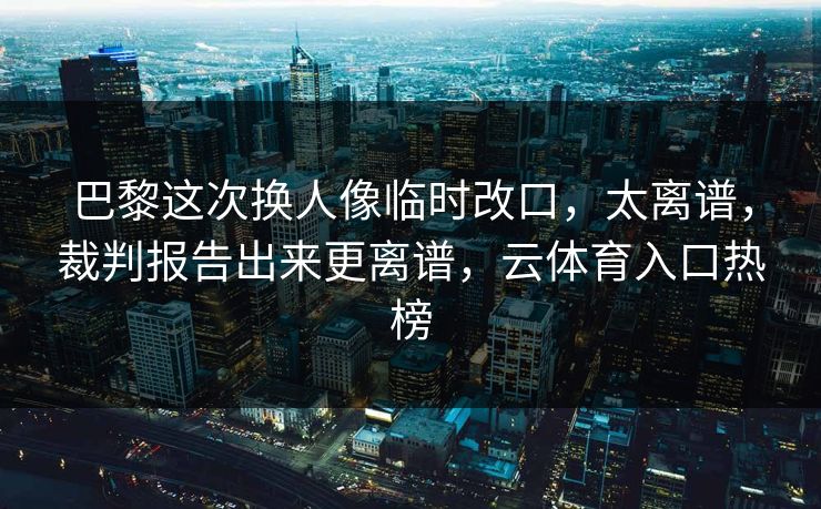 巴黎这次换人像临时改口，太离谱，裁判报告出来更离谱，云体育入口热榜
