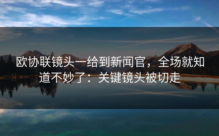 欧协联镜头一给到新闻官，全场就知道不妙了：关键镜头被切走