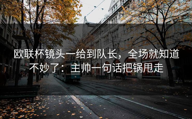 欧联杯镜头一给到队长，全场就知道不妙了：主帅一句话把锅甩走