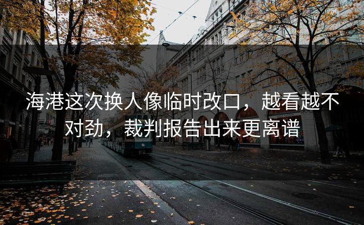 海港这次换人像临时改口，越看越不对劲，裁判报告出来更离谱