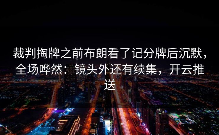 裁判掏牌之前布朗看了记分牌后沉默,全场哗然:镜头外还有续集,开云推送