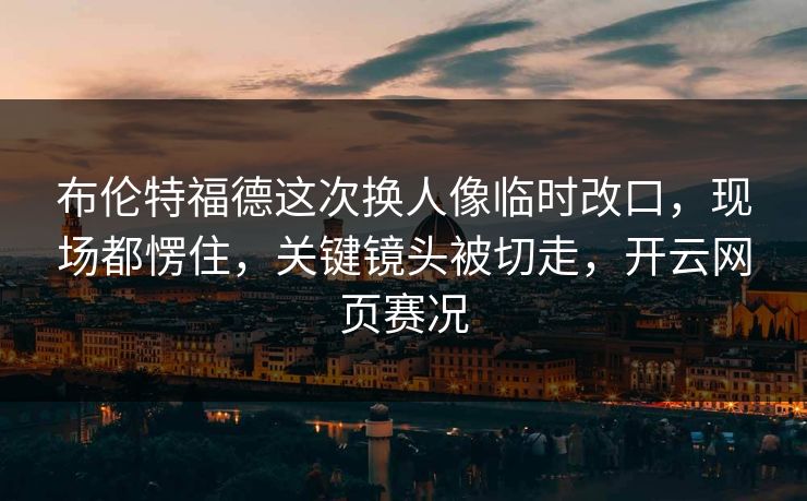 布伦特福德这次换人像临时改口，现场都愣住，关键镜头被切走，开云网页赛况