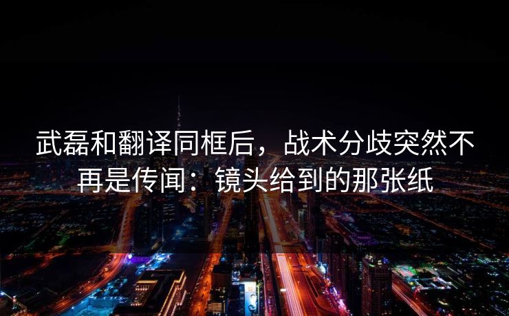 武磊和翻译同框后，战术分歧突然不再是传闻：镜头给到的那张纸