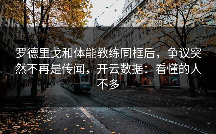 罗德里戈和体能教练同框后，争议突然不再是传闻，开云数据：看懂的人不多