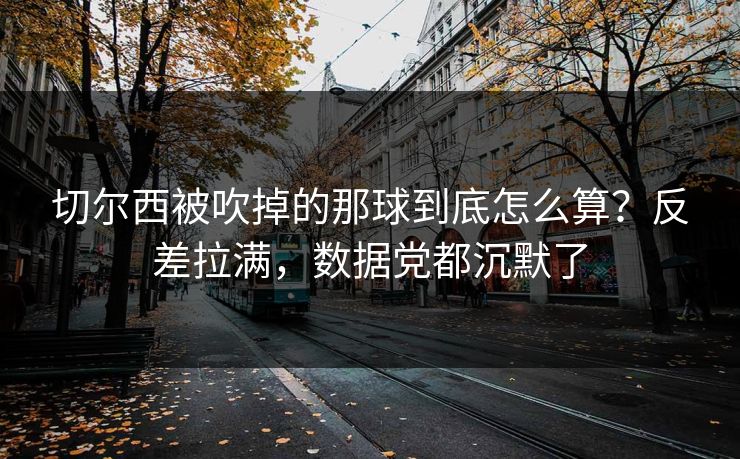 切尔西被吹掉的那球到底怎么算？反差拉满，数据党都沉默了