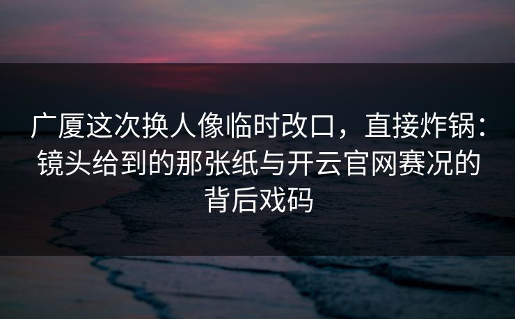 广厦这次换人像临时改口，直接炸锅：镜头给到的那张纸与开云官网赛况的背后戏码