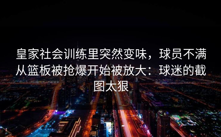 皇家社会训练里突然变味，球员不满从篮板被抢爆开始被放大：球迷的截图太狠