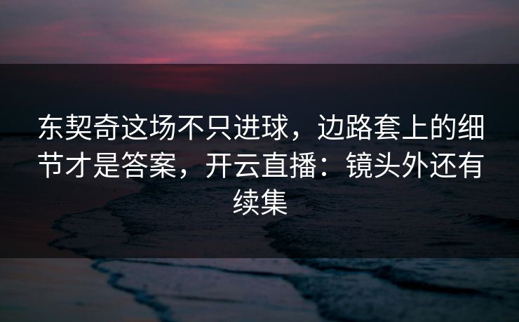 东契奇这场不只进球，边路套上的细节才是答案，开云直播：镜头外还有续集