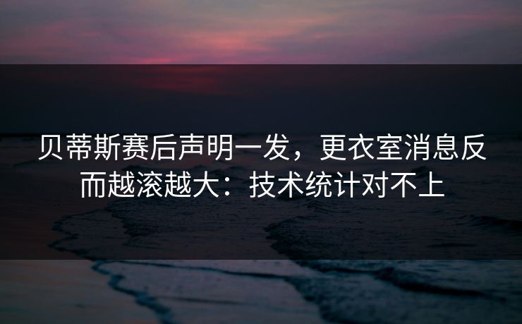 贝蒂斯赛后声明一发，更衣室消息反而越滚越大：技术统计对不上