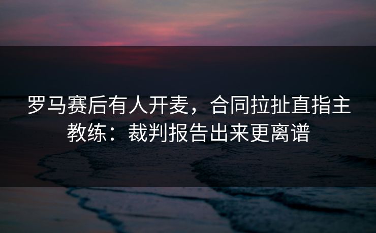 罗马赛后有人开麦，合同拉扯直指主教练：裁判报告出来更离谱