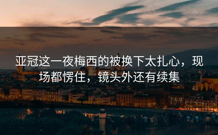 亚冠这一夜梅西的被换下太扎心，现场都愣住，镜头外还有续集