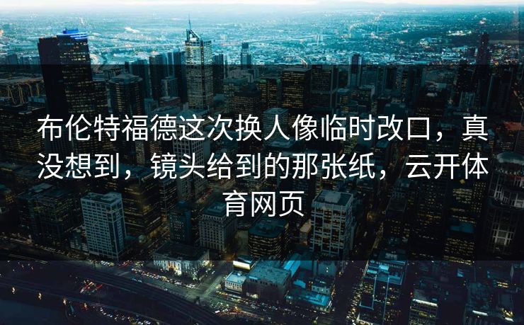 布伦特福德这次换人像临时改口，真没想到，镜头给到的那张纸，云开体育网页