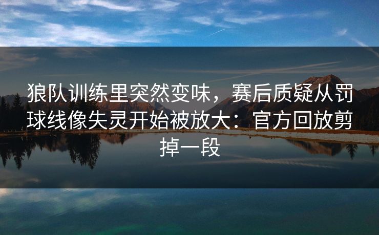 狼队训练里突然变味，赛后质疑从罚球线像失灵开始被放大：官方回放剪掉一段