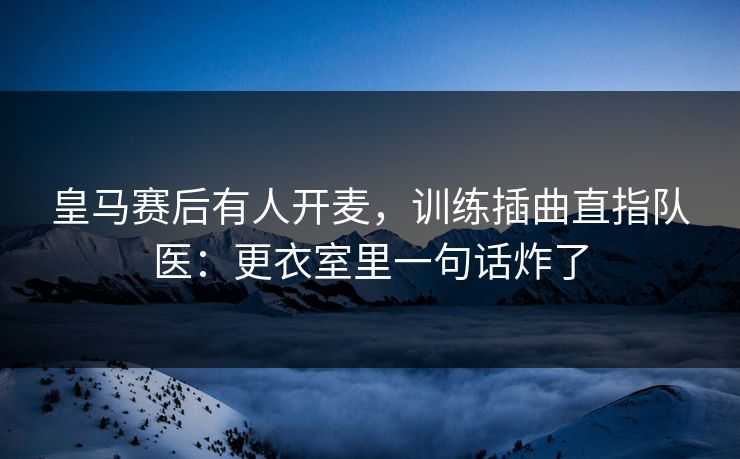 皇马赛后有人开麦,训练插曲直指队医:更衣室里一句话炸了