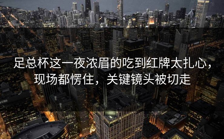 足总杯这一夜浓眉的吃到红牌太扎心,现场都愣住,关键镜头被切走