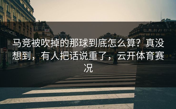 马竞被吹掉的那球到底怎么算?真没想到,有人把话说重了,云开体育赛况