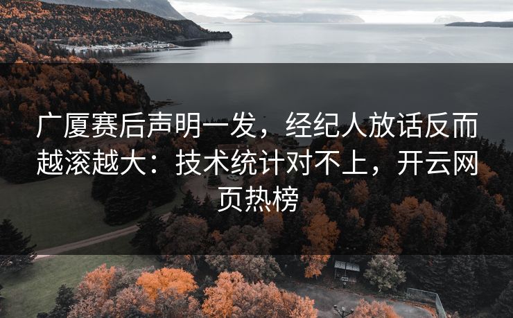 广厦赛后声明一发，经纪人放话反而越滚越大：技术统计对不上，开云网页热榜