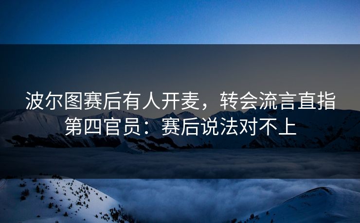 波尔图赛后有人开麦，转会流言直指第四官员：赛后说法对不上