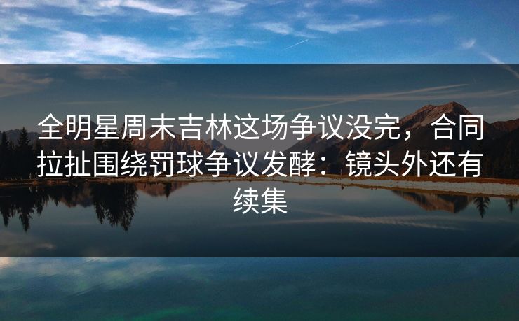全明星周末吉林这场争议没完,合同拉扯围绕罚球争议发酵:镜头外还有续集