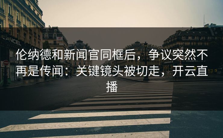 伦纳德和新闻官同框后，争议突然不再是传闻：关键镜头被切走，开云直播