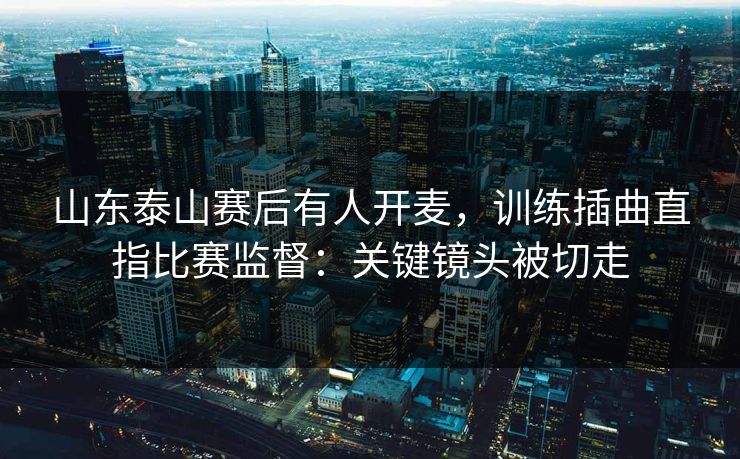 山东泰山赛后有人开麦,训练插曲直指比赛监督:关键镜头被切走