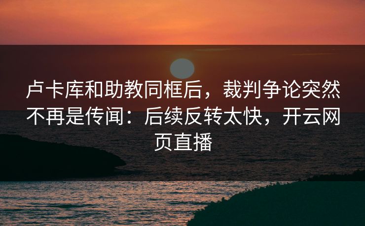 卢卡库和助教同框后，裁判争论突然不再是传闻：后续反转太快，开云网页直播