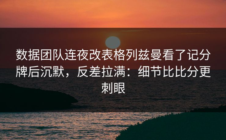 数据团队连夜改表格列兹曼看了记分牌后沉默,反差拉满:细节比比分更刺眼
