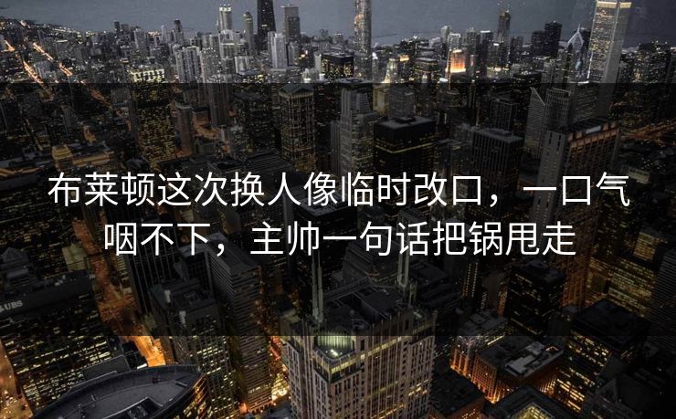 布莱顿这次换人像临时改口，一口气咽不下，主帅一句话把锅甩走