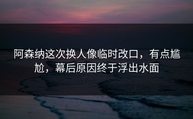 阿森纳这次换人像临时改口，有点尴尬，幕后原因终于浮出水面