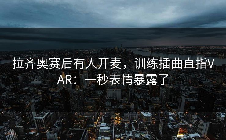 拉齐奥赛后有人开麦，训练插曲直指VAR：一秒表情暴露了