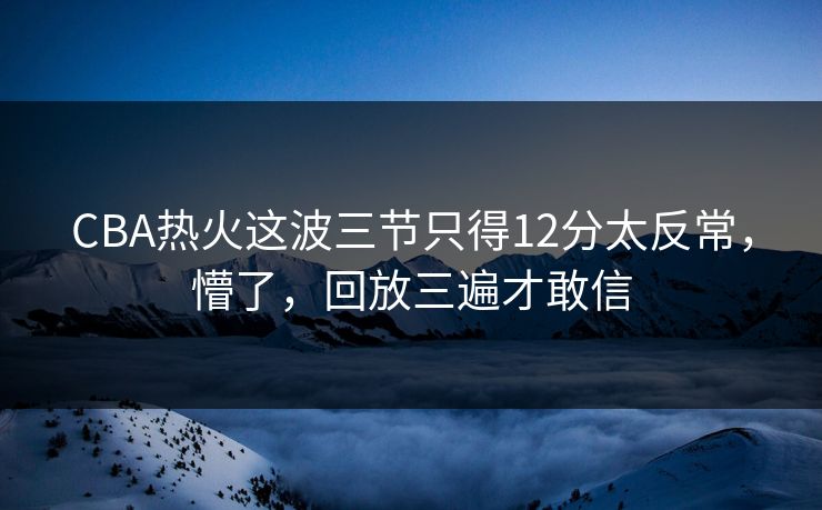 CBA热火这波三节只得12分太反常，懵了，回放三遍才敢信