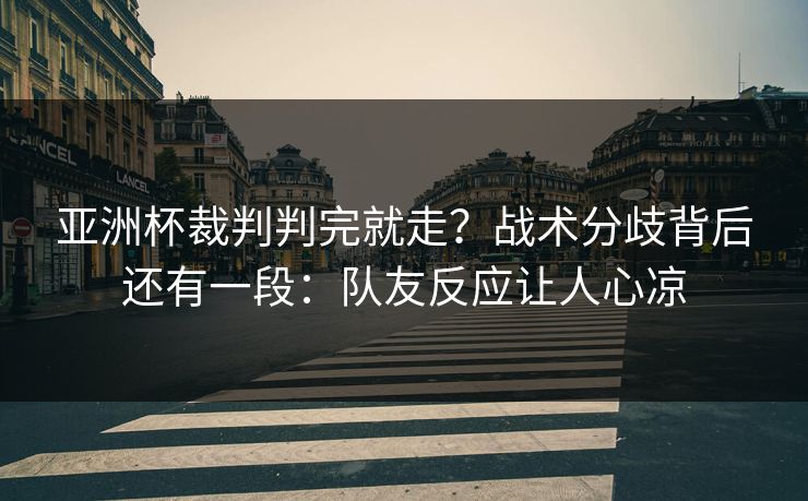 亚洲杯裁判判完就走？战术分歧背后还有一段：队友反应让人心凉