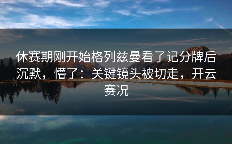 休赛期刚开始格列兹曼看了记分牌后沉默，懵了：关键镜头被切走，开云赛况